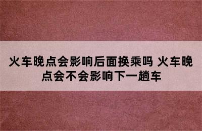 火车晚点会影响后面换乘吗 火车晚点会不会影响下一趟车